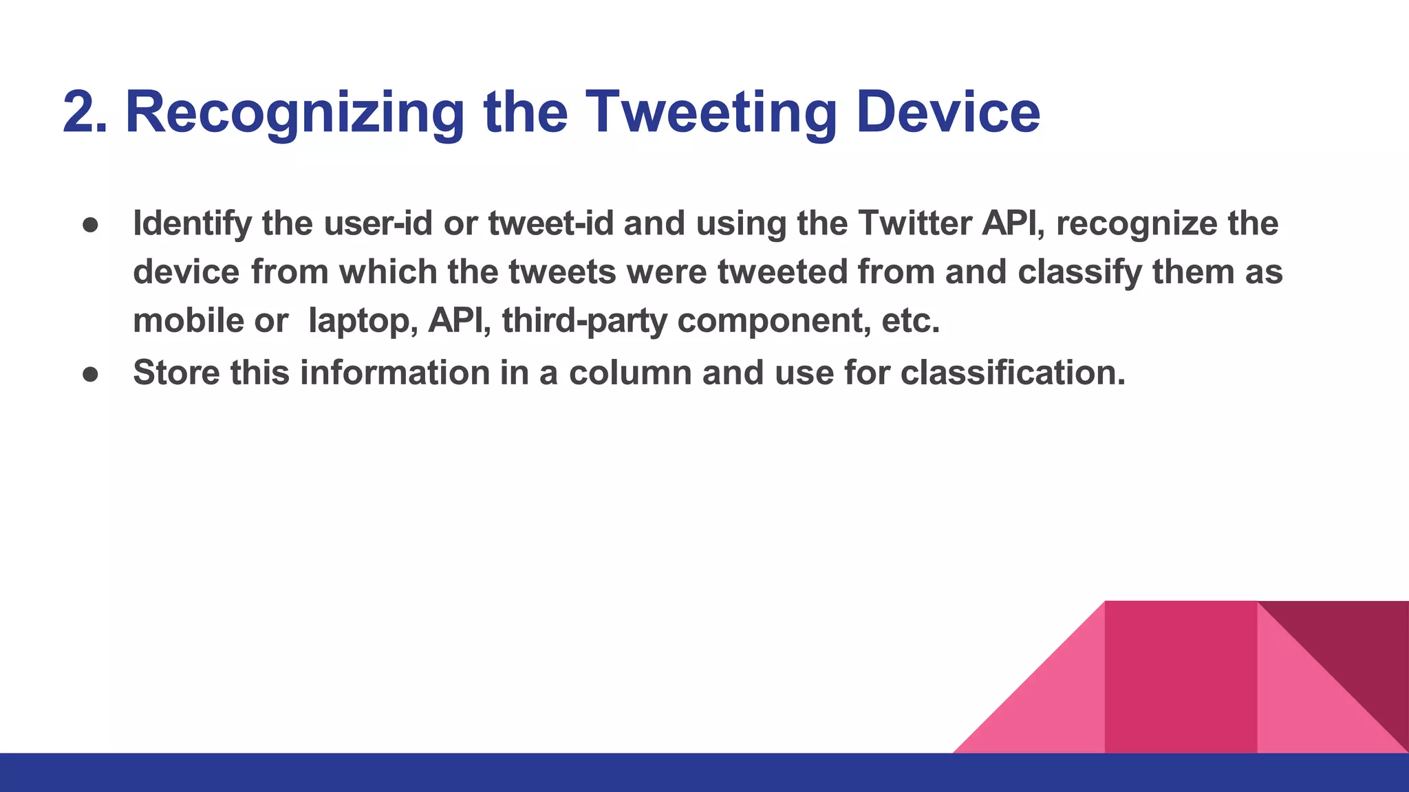 2. Recognizing the Tweeting Device
● Identify the user-id or tweet-id and using the Twitter API, recognize the
device from which the tweets were tweeted from and classify them as
mobile or laptop, API, third-party component, etc.
● Store this information in a column and use for classification.
 