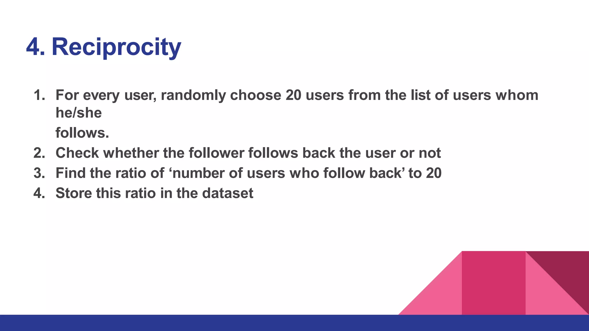 4. Reciprocity
1. For every user, randomly choose 20 users from the list of users whom
he/she
follows.
2. Check whether the follower follows back the user or not
3. Find the ratio of ‘number of users who follow back’ to 20
4. Store this ratio in the dataset
 