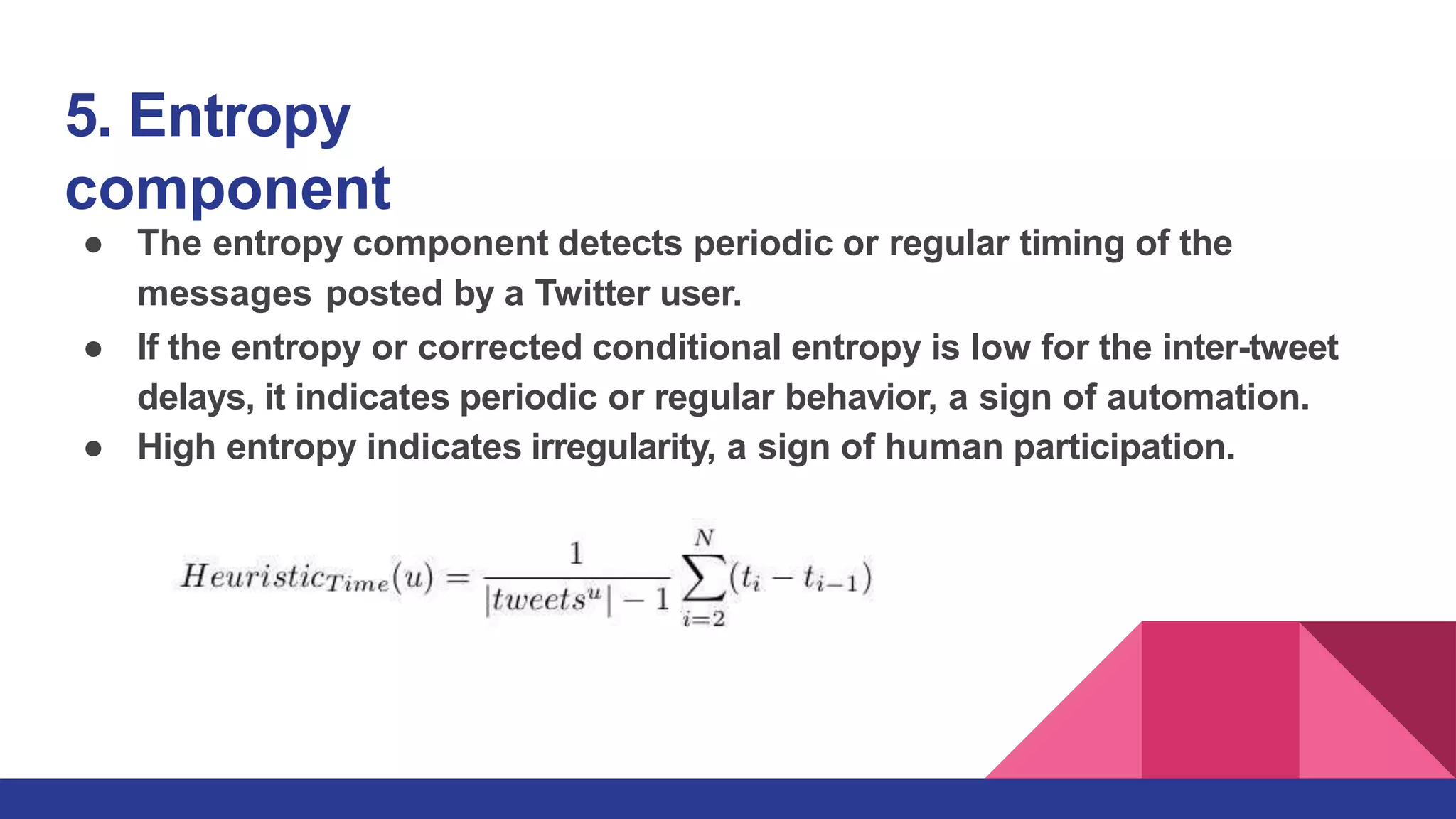 5. Entropy
component
● The entropy component detects periodic or regular timing of the
messages posted by a Twitter user.
● If the entropy or corrected conditional entropy is low for the inter-tweet
delays, it indicates periodic or regular behavior, a sign of automation.
● High entropy indicates irregularity, a sign of human participation.
 