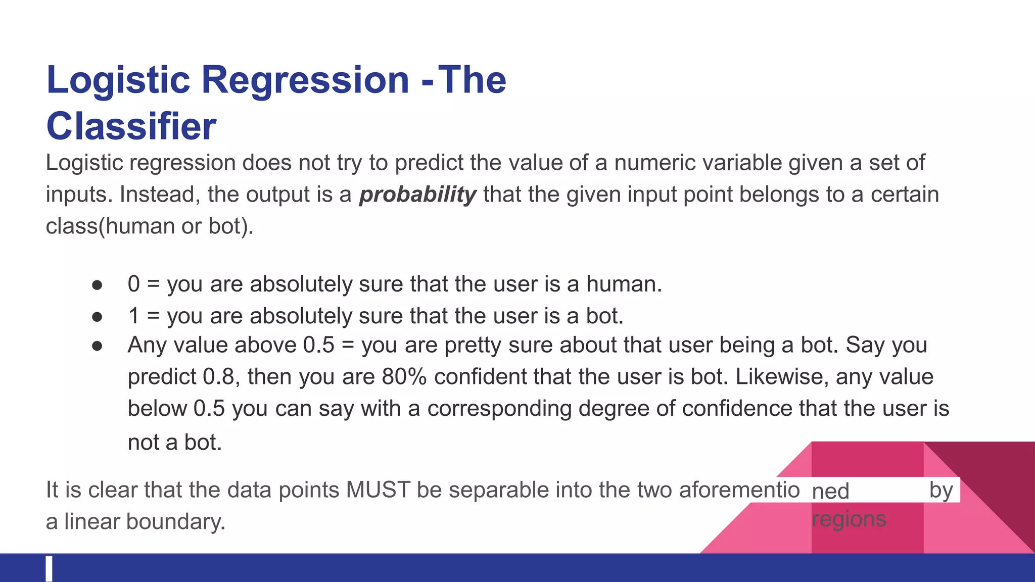 Logistic Regression -The
Classifier
Logistic regression does not try to predict the value of a numeric variable given a set of
inputs. Instead, the output is a probability that the given input point belongs to a certain
class(human or bot).
● 0 = you are absolutely sure that the user is a human.
● 1 = you are absolutely sure that the user is a bot.
● Any value above 0.5 = you are pretty sure about that user being a bot. Say you
predict 0.8, then you are 80% confident that the user is bot. Likewise, any value
below 0.5 you can say with a corresponding degree of confidence that the user is
not a bot.
It is clear that the data points MUST be separable into the two aforementio ned
regions
by
a linear boundary.
 