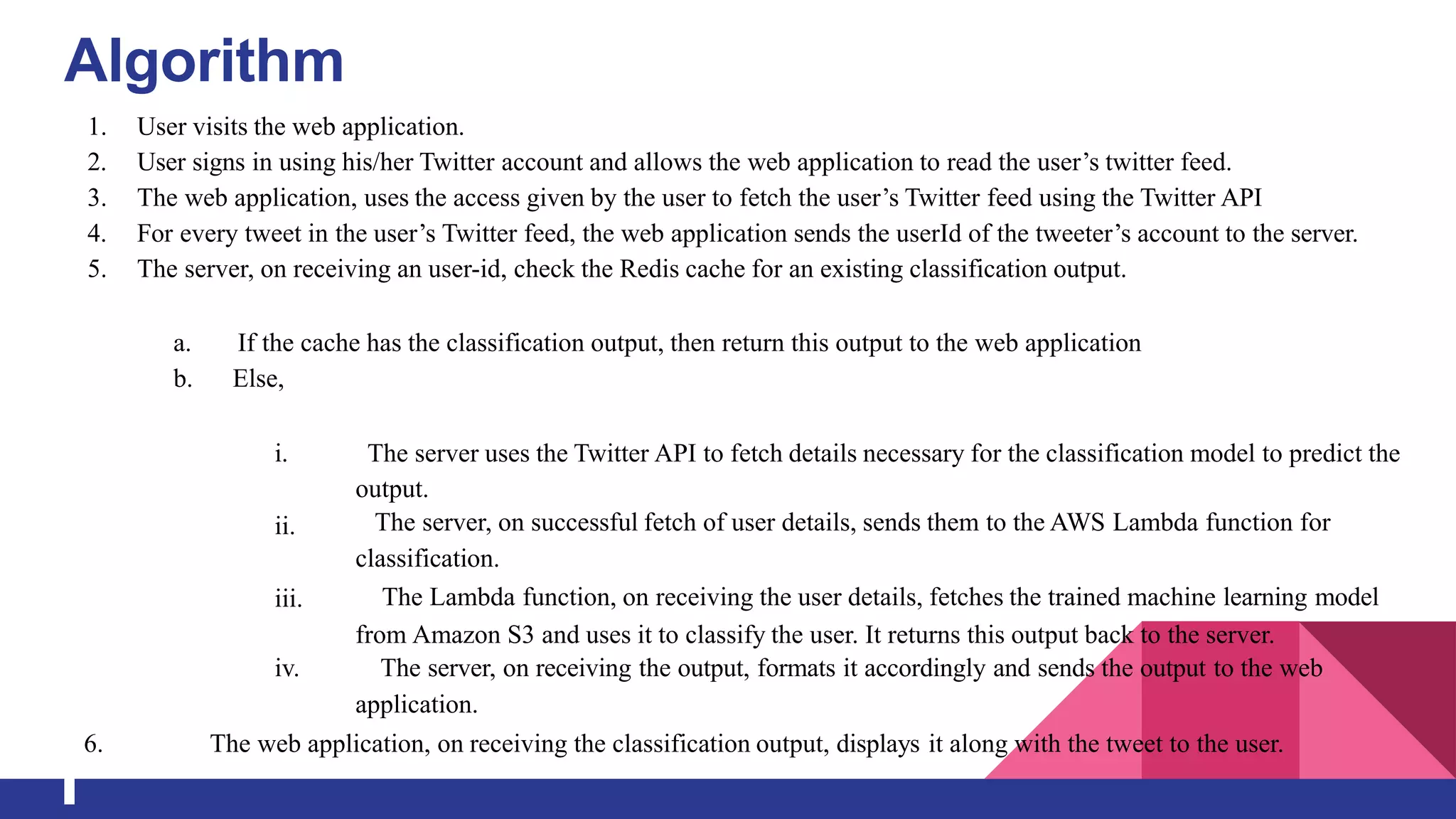 Algorithm
1. User visits the web application.
2. User signs in using his/her Twitter account and allows the web application to read the user’s twitter feed.
3. The web application, uses the access given by the user to fetch the user’s Twitter feed using the Twitter API
4. For every tweet in the user’s Twitter feed, the web application sends the userId of the tweeter’s account to the server.
5. The server, on receiving an user-id, check the Redis cache for an existing classification output.
a. If the cache has the classification output, then return this output to the web application
b. Else,
i.
ii.
iii.
The server uses the Twitter API to fetch details necessary for the classification model to predict the
output.
The server, on successful fetch of user details, sends them to the AWS Lambda function for
classification.
The Lambda function, on receiving the user details, fetches the trained machine learning model
from Amazon S3 and uses it to classify the user. It returns this output back to the server.
iv. The server, on receiving the output, formats it accordingly and sends the output to the web
application.
6. The web application, on receiving the classification output, displays it along with the tweet to the user.
 
