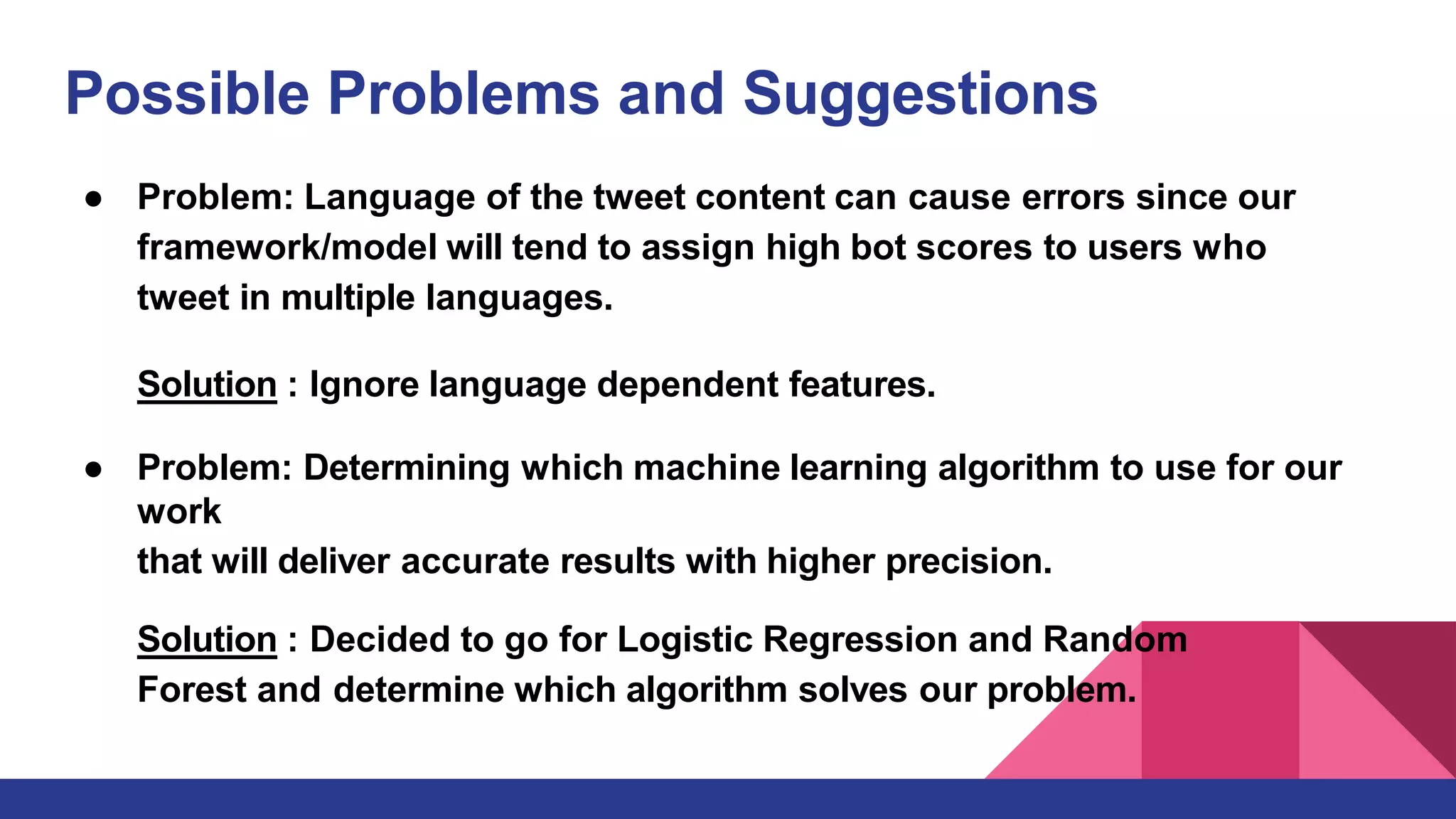 Possible Problems and Suggestions
● Problem: Language of the tweet content can cause errors since our
framework/model will tend to assign high bot scores to users who
tweet in multiple languages.
Solution : Ignore language dependent features.
● Problem: Determining which machine learning algorithm to use for our
work
that will deliver accurate results with higher precision.
Solution : Decided to go for Logistic Regression and Random
Forest and determine which algorithm solves our problem.
 