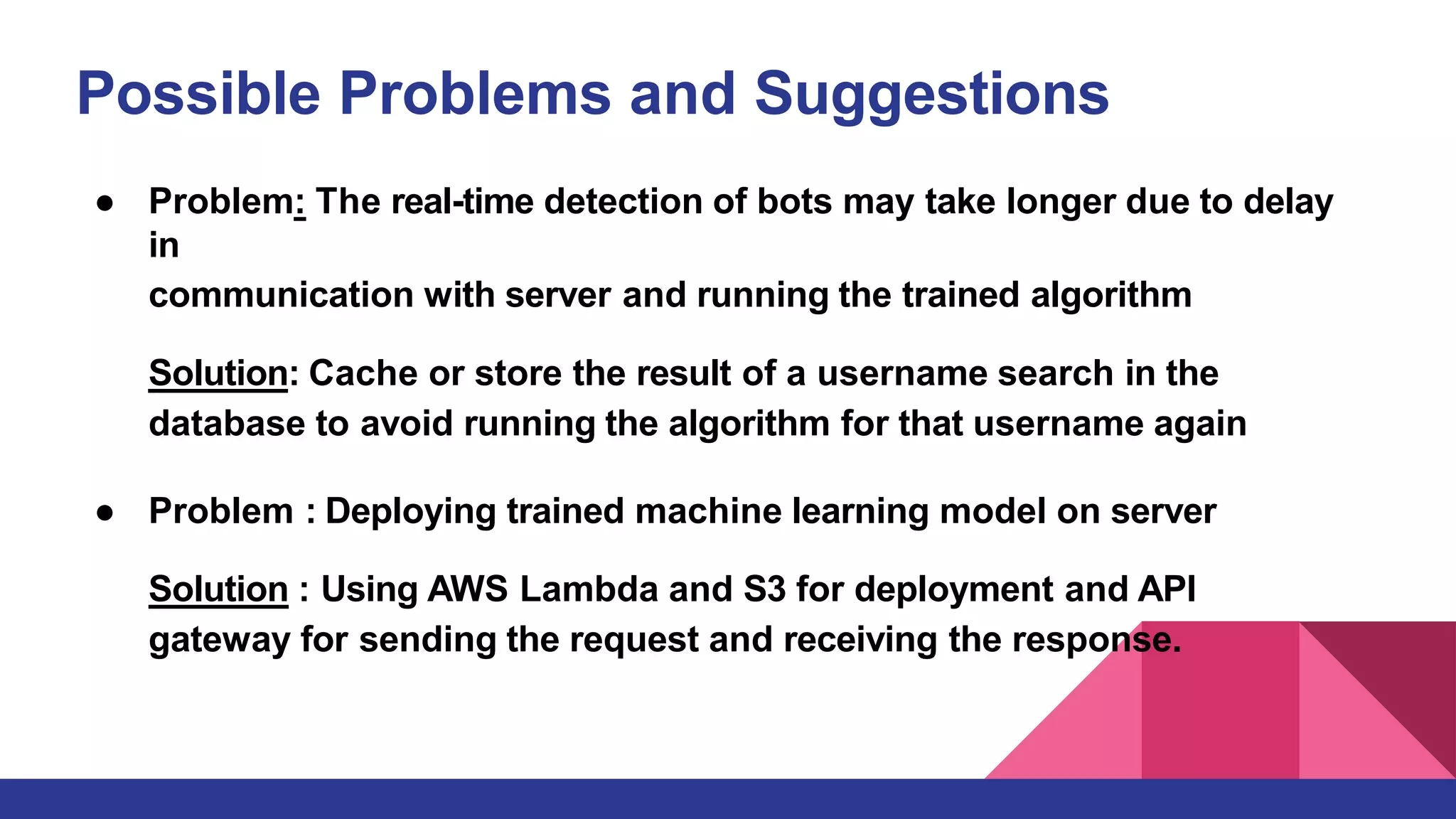 Possible Problems and Suggestions
● Problem: The real-time detection of bots may take longer due to delay
in
communication with server and running the trained algorithm
Solution: Cache or store the result of a username search in the
database to avoid running the algorithm for that username again
● Problem : Deploying trained machine learning model on server
Solution : Using AWS Lambda and S3 for deployment and API
gateway for sending the request and receiving the response.
 