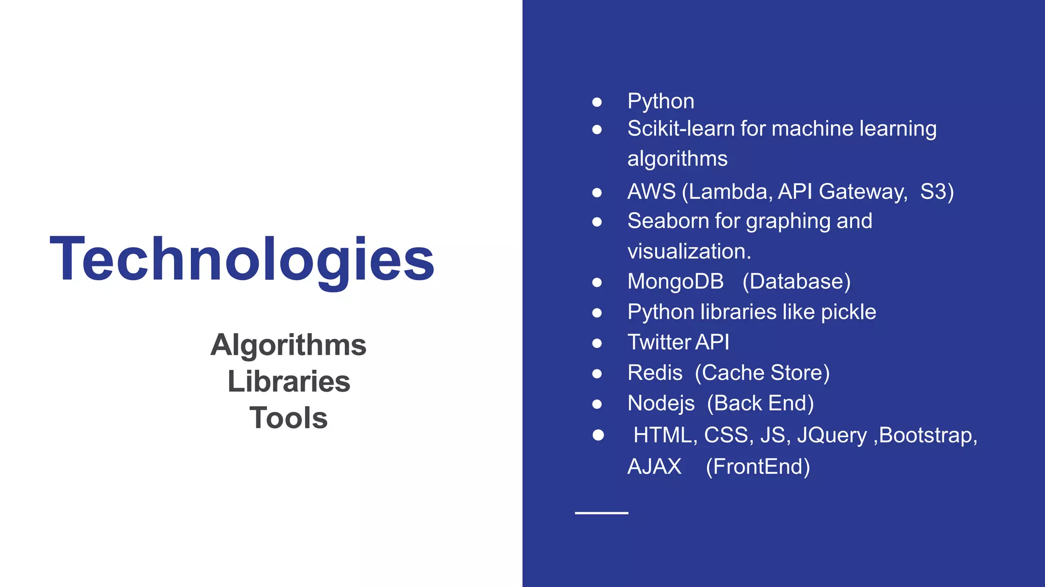 Technologies
Algorithms
Libraries
Tools
● Python
● Scikit-learn for machine learning
algorithms
● AWS (Lambda, API Gateway, S3)
● Seaborn for graphing and
visualization.
● MongoDB (Database)
● Python libraries like pickle
● Twitter API
● Redis (Cache Store)
● Nodejs (Back End)
● HTML, CSS, JS, JQuery ,Bootstrap,
AJAX (FrontEnd)
 