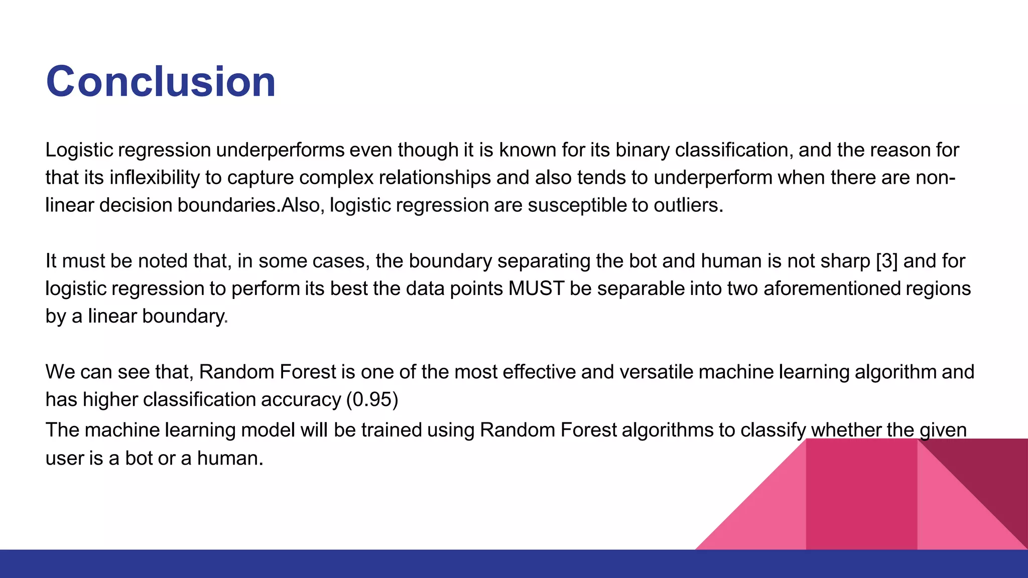 Conclusion
Logistic regression underperforms even though it is known for its binary classification, and the reason for
that its inflexibility to capture complex relationships and also tends to underperform when there are non-
linear decision boundaries.Also, logistic regression are susceptible to outliers.
It must be noted that, in some cases, the boundary separating the bot and human is not sharp [3] and for
logistic regression to perform its best the data points MUST be separable into two aforementioned regions
by a linear boundary.
We can see that, Random Forest is one of the most effective and versatile machine learning algorithm and
has higher classification accuracy (0.95)
The machine learning model will be trained using Random Forest algorithms to classify whether the given
user is a bot or a human.
 