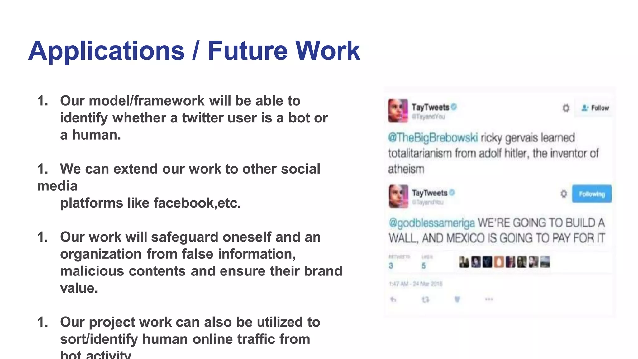 Applications / Future Work
1. Our model/framework will be able to
identify whether a twitter user is a bot or
a human.
1. We can extend our work to other social
media
platforms like facebook,etc.
1. Our work will safeguard oneself and an
organization from false information,
malicious contents and ensure their brand
value.
1. Our project work can also be utilized to
sort/identify human online traffic from
 