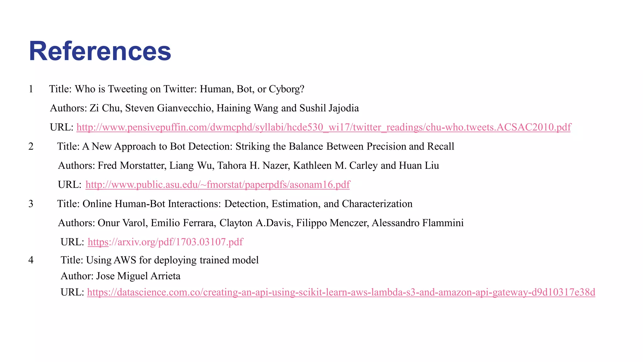 References
1 Title: Who is Tweeting on Twitter: Human, Bot, or Cyborg?
Authors: Zi Chu, Steven Gianvecchio, Haining Wang and Sushil Jajodia
URL: http://www.pensivepuffin.com/dwmcphd/syllabi/hcde530_wi17/twitter_readings/chu-who.tweets.ACSAC2010.pdf
2 Title: A New Approach to Bot Detection: Striking the Balance Between Precision and Recall
Authors: Fred Morstatter, Liang Wu, Tahora H. Nazer, Kathleen M. Carley and Huan Liu
URL: http://www.public.asu.edu/~fmorstat/paperpdfs/asonam16.pdf
3 Title: Online Human-Bot Interactions: Detection, Estimation, and Characterization
Authors: Onur Varol, Emilio Ferrara, Clayton A.Davis, Filippo Menczer, Alessandro Flammini
URL: https://arxiv.org/pdf/1703.03107.pdf
4 Title: Using AWS for deploying trained model
Author: Jose Miguel Arrieta
URL: https://datascience.com.co/creating-an-api-using-scikit-learn-aws-lambda-s3-and-amazon-api-gateway-d9d10317e38d
 