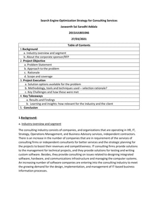 Search Engine Optimization Strategy for Consulting Services
Jaswanth Sai Saradhi Addala
2015JULB01046
27/03/2021
Table of Contents
1.Background
a. Industry overview and segment
b. About the corporate sponsor/RFP
2. Project Objective
a. Problem Statement
b. Approach to the problem
c. Rationale
d. Scope and coverage
3. Project Execution
a. Solution options available for the problem
b. Methodology, tools and techniques used – selection rationale?
c. Key Challenges and how these were met
4. Key Takeaways
a. Results and Findings
b. Learning and insights: how relevant for the industry and the client
5. Conclusion
1.Background:
a. Industry overview and segment
The consulting industry consists of companies, and organizations that are operating in HR, IT,
Strategy, Operations Management, and Business Advisory services, independent contractors.
There is an increase in the number of companies that are in requirement of the services of
consulting firms or independent consultants for better services and the strategic planning for
the projects to boost their revenues and competitiveness. IT consulting firms provide solutions
to the management for technical projects, and they provide solutions for testing and writing
custom software. Besides, they provide consulting on issues related to designing integrated
software, hardware, and communications infrastructure and managing the computer systems.
An increasing number of software companies are entering into the consulting industry to meet
the growing demand for the design, implementation, and management of IT-based business
information processes.
 