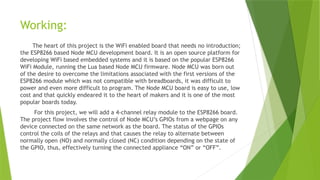 Working:
The heart of this project is the WiFi enabled board that needs no introduction;
the ESP8266 based Node MCU development board. It is an open source platform for
developing WiFi based embedded systems and it is based on the popular ESP8266
WiFi Module, running the Lua based Node MCU firmware. Node MCU was born out
of the desire to overcome the limitations associated with the first versions of the
ESP8266 module which was not compatible with breadboards, it was difficult to
power and even more difficult to program. The Node MCU board is easy to use, low
cost and that quickly endeared it to the heart of makers and it is one of the most
popular boards today.
For this project, we will add a 4-channel relay module to the ESP8266 board.
The project flow involves the control of Node MCU’s GPIOs from a webpage on any
device connected on the same network as the board. The status of the GPIOs
control the coils of the relays and that causes the relay to alternate between
normally open (NO) and normally closed (NC) condition depending on the state of
the GPIO, thus, effectively turning the connected appliance “ON” or “OFF”.
 