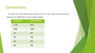 Connections:
To make the connections easy to follow, here is a pin map of the connection
between the NODE MCU and the Relay Module:
Node MCU Relay Module
3.3V VCC
GND GND
D1 IN1
D2 IN2
D5 IN3
D6 IN4
 