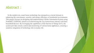 Abstract :
In the modern era, smart home technology has emerged as a crucial element in
enhancing the convenience, security, and energy efficiency of residential environments.
This project focuses on designing and implementing a Home Automation System using
NodeMCU ESP8266, aimed at revolutionizing the way homeowners interact with their
household devices. By leveraging the capabilities of the Internet of Things (IoT), the
system provides remote control and monitoring of various home appliances, ensuring a
seamless integration of technology into everyday life
 