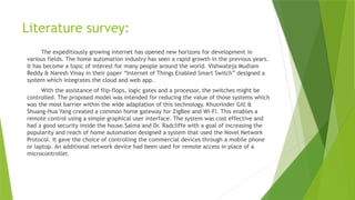 Literature survey:
The expeditiously growing internet has opened new horizons for development in
various fields. The home automation industry has seen a rapid growth in the previous years.
It has become a topic of interest for many people around the world. Vishwateja Mudiam
Reddy & Naresh Vinay in their paper “Internet of Things Enabled Smart Switch” designed a
system which integrates the cloud and web app.
With the assistance of flip-flops, logic gates and a processor, the switches might be
controlled. The proposed model was intended for reducing the value of those systems which
was the most barrier within the wide adaptation of this technology. Khusvinder Gill &
Shuang-Hua Yang created a common home gateway for ZigBee and Wi-Fi. This enables a
remote control using a simple graphical user interface. The system was cost effective and
had a good security inside the house.Salma and Dr. Radcliffe with a goal of increasing the
popularity and reach of home automation designed a system that used the Novel Network
Protocol. It gave the choice of controlling the commercial devices through a mobile phone
or laptop. An additional network device had been used for remote access in place of a
microcontroller.
 
