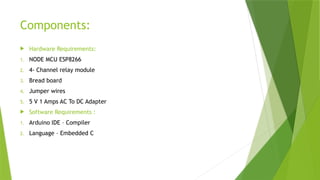 Components:
 Hardware Requirements:
1. NODE MCU ESP8266
2. 4- Channel relay module
3. Bread board
4. Jumper wires
5. 5 V 1 Amps AC To DC Adapter
 Software Requirements :
1. Arduino IDE – Compiler
2. Language – Embedded C
 
