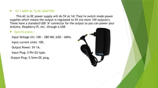  5V 1 AMPS AC To DC ADAPTER:
This AC to DC power supply will do 5V at 1A! They’re switch mode power
supplies which means the output is regulated to 5V (no more 14V outputs!).
These have a standard USB ‘A’ connector for the output so you can power your
Arduino, Raspberry Pi, etc. through a USB
 Specifications :
Input Voltage (V): 100 ~ 280 VAC @50 ~ 60Hz.
Input current (mA): 100.
Output Power: 5V 1A.
Input Plug: 2-Pin EU type.
Output Plug: 5.5mm DC plug.
 