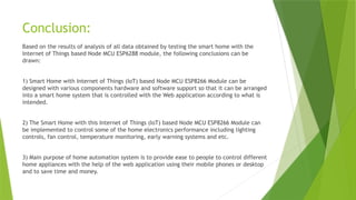 Conclusion:
Based on the results of analysis of all data obtained by testing the smart home with the
Internet of Things based Node MCU ESP6288 module, the following conclusions can be
drawn:
1) Smart Home with Internet of Things (IoT) based Node MCU ESP8266 Module can be
designed with various components hardware and software support so that it can be arranged
into a smart home system that is controlled with the Web application according to what is
intended.
2) The Smart Home with this Internet of Things (IoT) based Node MCU ESP8266 Module can
be implemented to control some of the home electronics performance including lighting
controls, fan control, temperature monitoring, early warning systems and etc.
3) Main purpose of home automation system is to provide ease to people to control different
home appliances with the help of the web application using their mobile phones or desktop
and to save time and money.
 