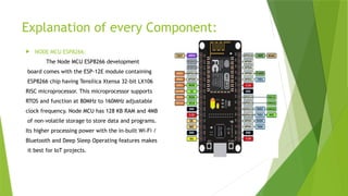 Explanation of every Component:
 NODE MCU ESP8266:
The Node MCU ESP8266 development
board comes with the ESP-12E module containing
ESP8266 chip having Tensilica Xtensa 32-bit LX106
RISC microprocessor. This microprocessor supports
RTOS and function at 80MHz to 160MHz adjustable
clock frequency. Node MCU has 128 KB RAM and 4MB
of non-volatile storage to store data and programs.
Its higher processing power with the in-built Wi-Fi /
Bluetooth and Deep Sleep Operating features makes
it best for IoT projects.
 