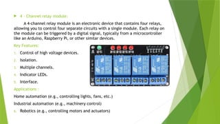  4 – Channel relay module:
A 4-channel relay module is an electronic device that contains four relays,
allowing you to control four separate circuits with a single module. Each relay on
the module can be triggered by a digital signal, typically from a microcontroller
like an Arduino, Raspberry Pi, or other similar devices.
Key Features:
1. Control of high voltage devices.
2. Isolation.
3. Multiple channels.
4. Indicator LEDs.
5. Interface.
Applications :
Home automation (e.g., controlling lights, fans, etc.)
Industrial automation (e.g., machinery control)
6. Robotics (e.g., controlling motors and actuators)
 