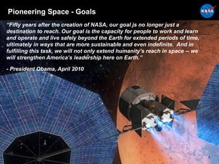 Pioneering Space - Goals
“Fifty years after the creation of NASA, our goal is no longer just a
destination to reach. Our goal is the capacity for people to work and learn
and operate and live safely beyond the Earth for extended periods of time,
ultimately in ways that are more sustainable and even indefinite. And in
fulfilling this task, we will not only extend humanity’s reach in space -- we
will strengthen America’s leadership here on Earth.”
- President Obama, April 2010
4
 