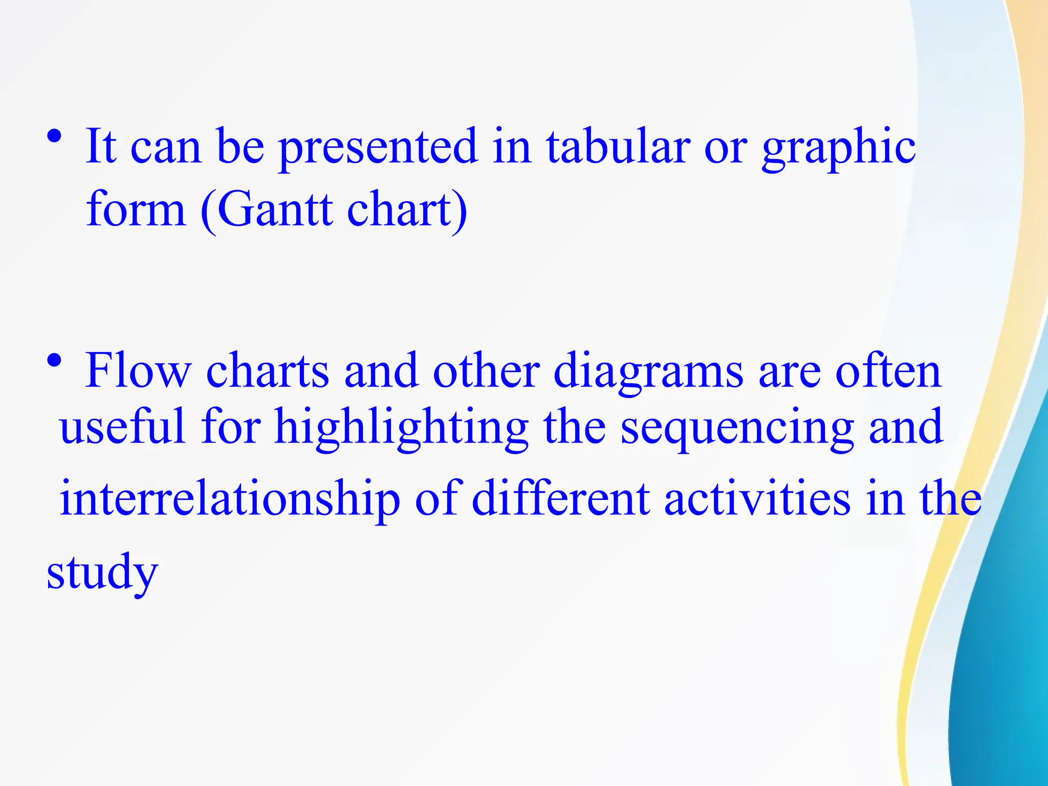 • It can be presented in tabular or graphic
form (Gantt chart)
• Flow charts and other diagrams are often
useful for highlighting the sequencing and
interrelationship of different activities in the
study
 