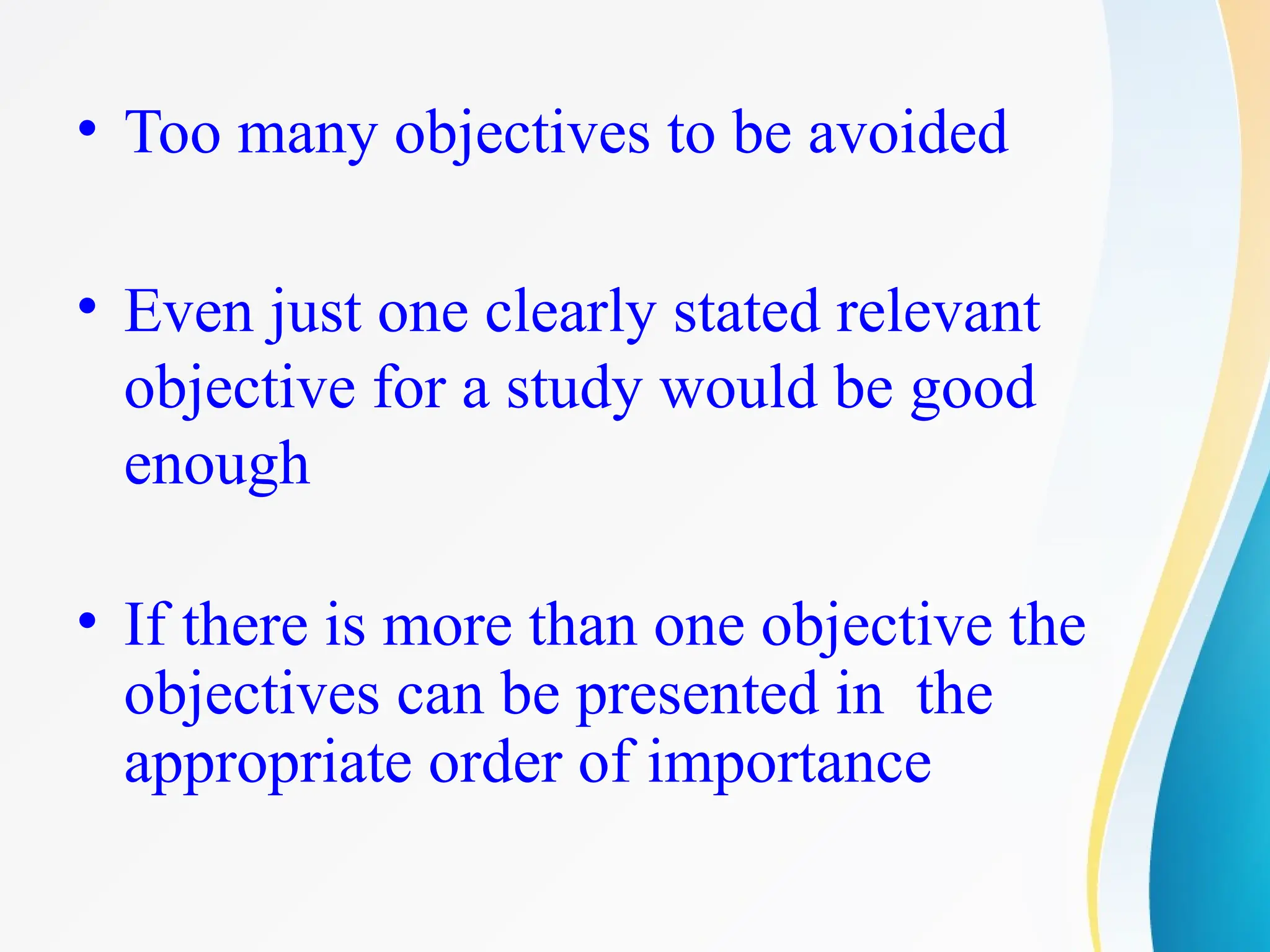 • Too many objectives to be avoided
• Even just one clearly stated relevant
objective for a study would be good
enough
• If there is more than one objective the
objectives can be presented in the
appropriate order of importance
 