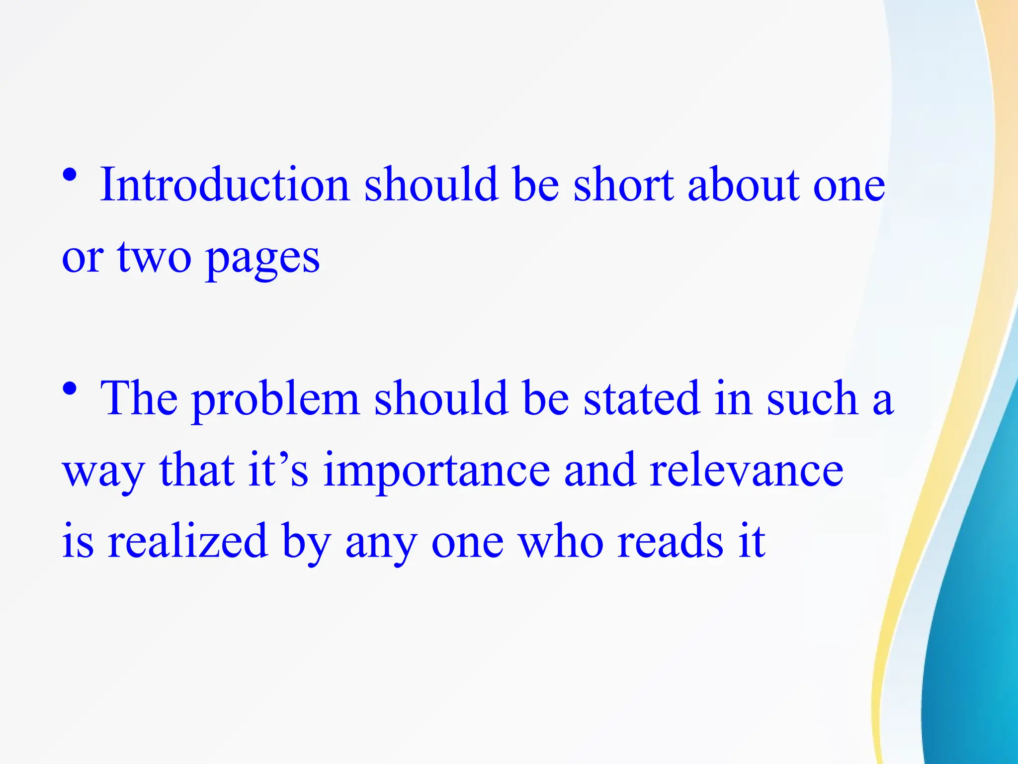 • Introduction should be short about one
or two pages
• The problem should be stated in such a
way that it’s importance and relevance
is realized by any one who reads it
 