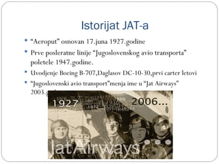 Istorijat JAT-a
 “Aeroput” osnovan 17.juna 1927.godine
 Prve posleratne linije “Jugoslovenskog avio transporta”
  poletele 1947.godine.
 Uvodjenje Boeing B-707,Daglasov DC-10-30,prvi carter letovi
 “Jugoslovenski avio transport”menja ime u “Jat Airways”
  2003.god.
 
