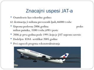 Znacajni uspesi JAT-a
 Osamdesete kao rekordne godine:
61 destinacija,5 miliona prevezenih ljudi,46000 t robe
 Uspesna poslovna 2006.godina:                         preko
  milion putnika, 3500 t robe,690 t poste
 2006.je prva godina posle 1991.koju je JAT uspesno zavrsio
 Dodeljen IOSA sertifikat 2005.godine
 Prvi zapoceli progrma rekonstruktuiranja
 