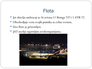 Flota
 Jat obavlja saobracaj sa 16 aviona:11 Boinga 737 i 5 ATR 72.
 Obezbedjuje vezu svojih putnika sa celim svetom.
 Deo flote je prizemljen.
 JAT medju sigurnijim aviokompanijama.
 