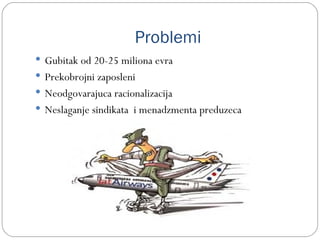 Problemi
 Gubitak od 20-25 miliona evra
 Prekobrojni zaposleni
 Neodgovarajuca racionalizacija
 Neslaganje sindikata i menadzmenta preduzeca
 
