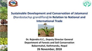 Sustainable Development and Conservation of Jatamansi
(Nardostachys grandiflora) in Relation to National and
International Trade
Dr. Rajendra K.C., Deputy Director General
Department of Forests and Soil Conservation
Babarmahal, Kathmandu, Nepal
26 November, 2018
 