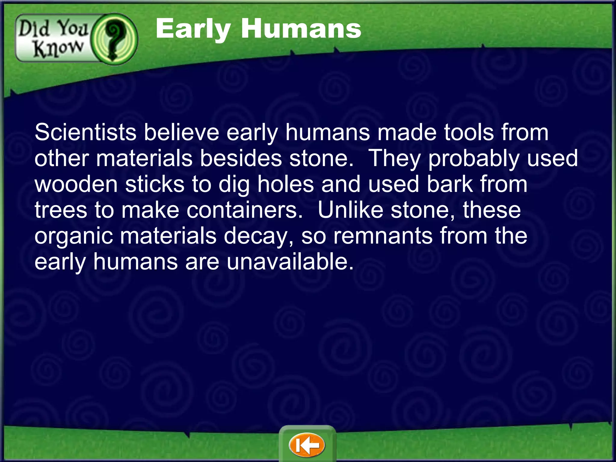 Scientists believe early humans made tools from other materials besides stone.  They probably used wooden sticks to dig holes and used bark from trees to make containers.  Unlike stone, these organic materials decay, so remnants from the early humans are unavailable.  Early Humans 