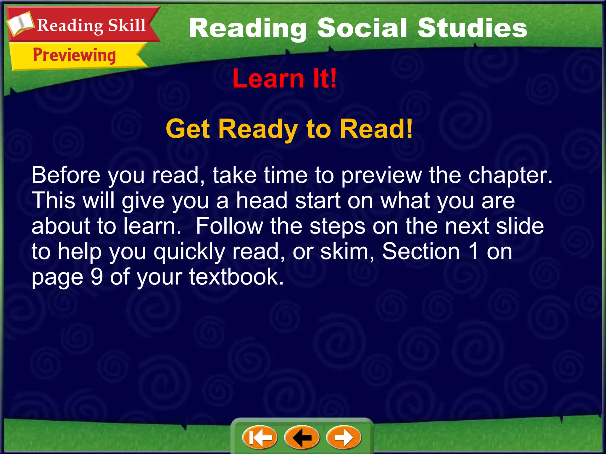 Get Ready to Read! Learn It! Reading Social Studies Before you read, take time to preview the chapter.  This will give you a head start on what you are about to learn.  Follow the steps on the next slide to help you quickly read, or skim, Section 1 on page 9 of your textbook. 
