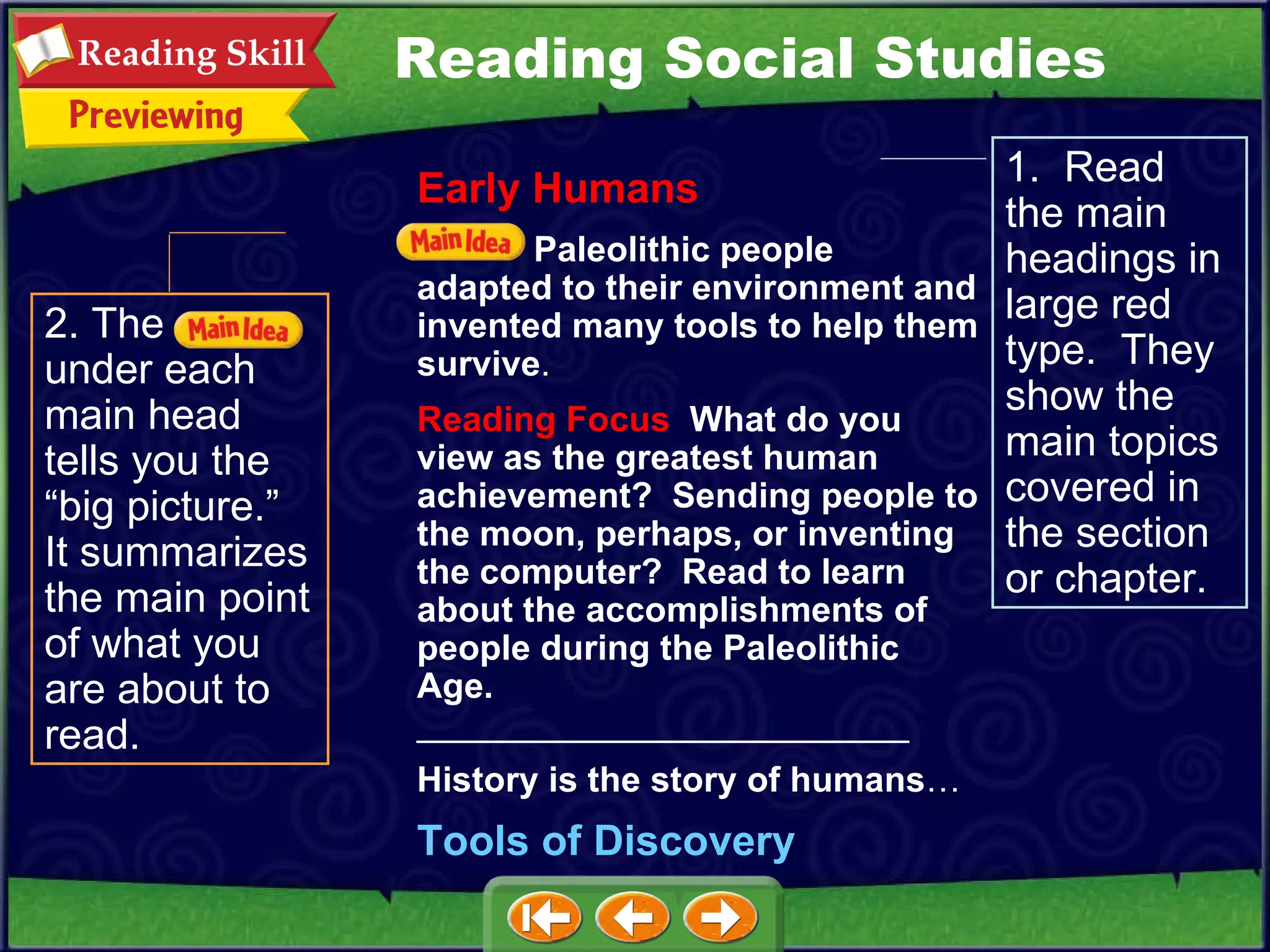 2. The  under each main head tells you the “big picture.”  It summarizes the main point of what you are about to read. 1.  Read the main headings in large red type.  They show the main topics covered in the section or chapter. Reading Social Studies Early Humans Paleolithic people adapted to their environment and invented many tools to help them survive . Reading Focus   What do you view as the greatest human achievement?  Sending people to the moon, perhaps, or inventing the computer?  Read to learn about the accomplishments of people during the Paleolithic Age.   _________________________ History is the story of humans … Tools of Discovery 