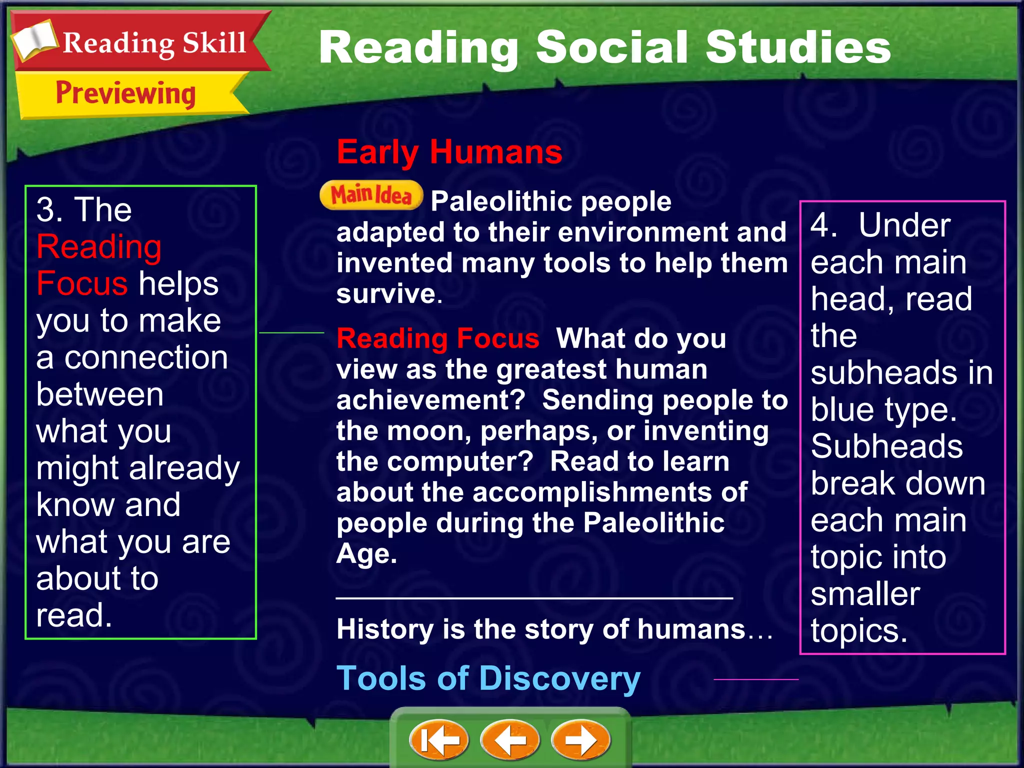 3. The  Reading   Focus  helps you to make a connection between what you might already know and what you are about to read. 4.  Under each main head, read the subheads in blue type.  Subheads break down each main topic into smaller topics. Reading Social Studies Early Humans Paleolithic people adapted to their environment and invented many tools to help them survive . Reading Focus   What do you view as the greatest human achievement?  Sending people to the moon, perhaps, or inventing the computer?  Read to learn about the accomplishments of people during the Paleolithic Age.   _________________________ History is the story of humans … Tools of Discovery 