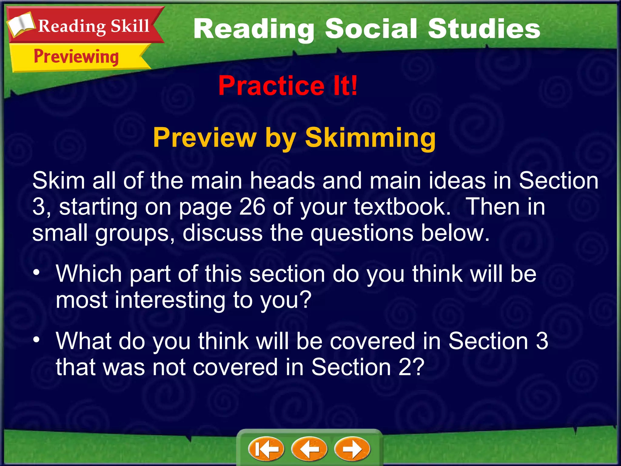 Preview by Skimming Practice It! Skim all of the main heads and main ideas in Section 3, starting on page 26 of your textbook.  Then in small groups, discuss the questions below.  Which part of this section do you think will be most interesting to you?  What do you think will be covered in Section 3 that was not covered in Section 2? Reading Social Studies 