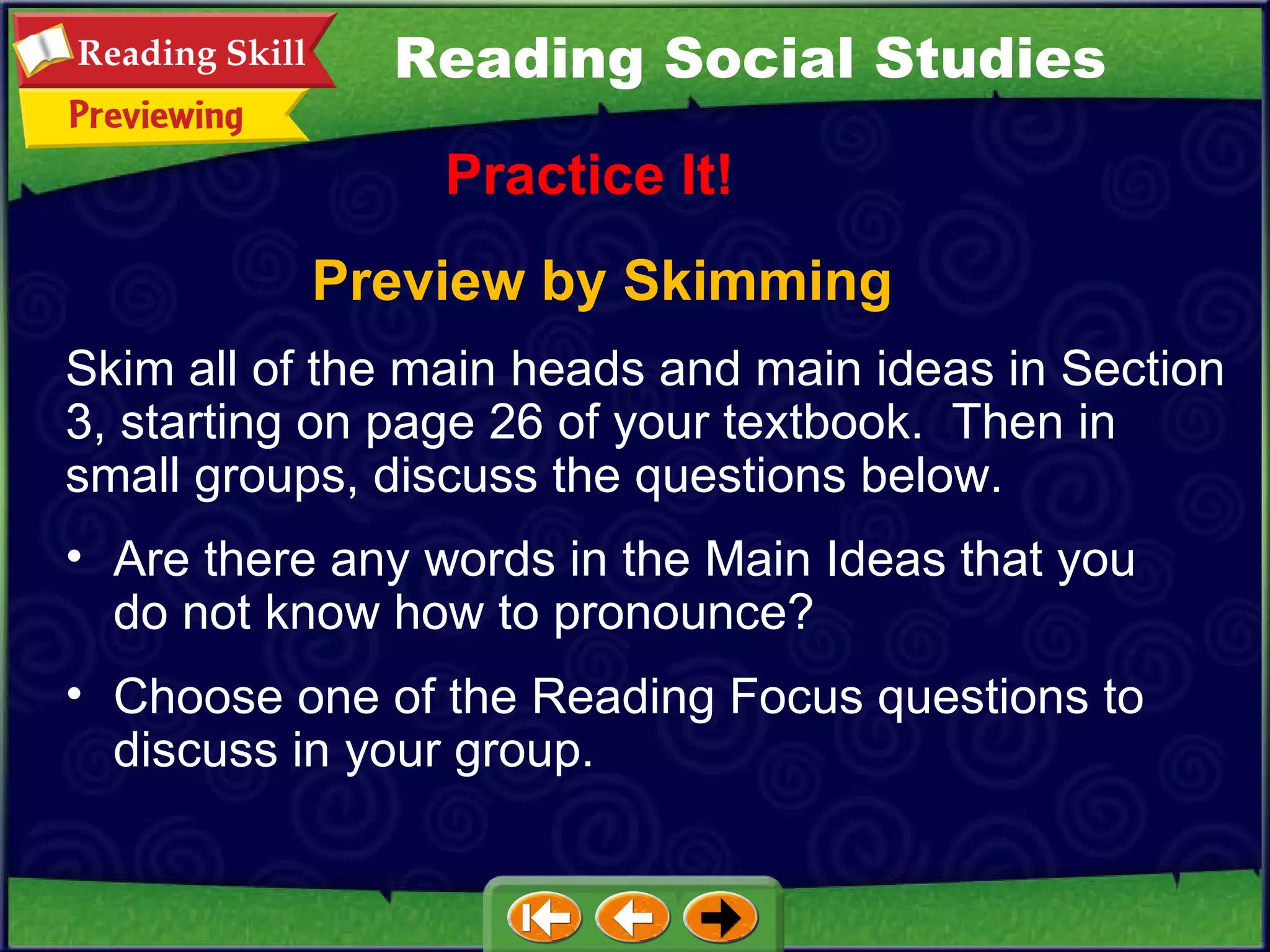 Preview by Skimming Practice It! Are there any words in the Main Ideas that you do not know how to pronounce?  Choose one of the Reading Focus questions to discuss in your group. Reading Social Studies Skim all of the main heads and main ideas in Section 3, starting on page 26 of your textbook.  Then in small groups, discuss the questions below.  