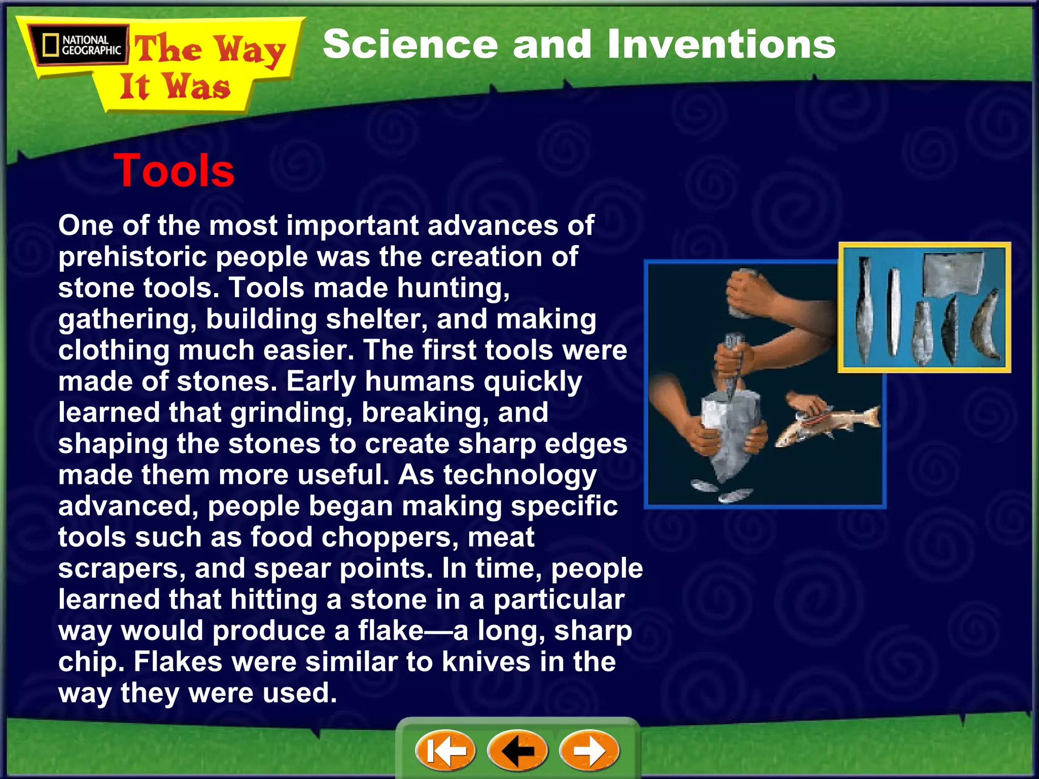 Science and Inventions One of the most important advances of prehistoric people was the creation of stone tools. Tools made hunting, gathering, building shelter, and making clothing much easier. The first tools were made of stones. Early humans quickly learned that grinding, breaking, and shaping the stones to create sharp edges made them more useful. As technology advanced, people began making specific tools such as food choppers, meat scrapers, and spear points. In time, people learned that hitting a stone in a particular way would produce a flake—a long, sharp chip. Flakes were similar to knives in the way they were used. Tools 
