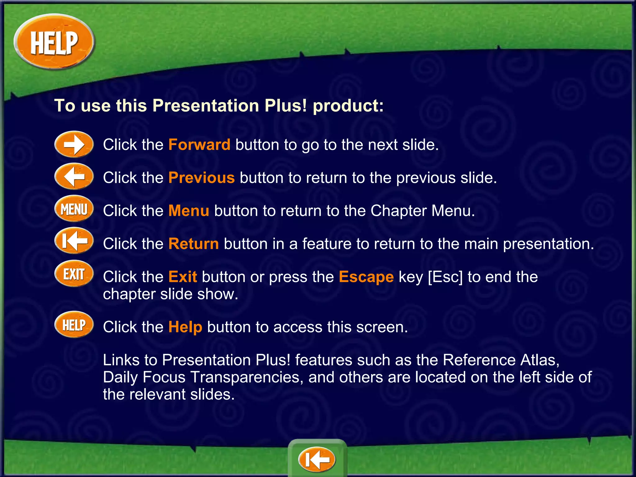 Click the  Forward   button to go to the next slide. Click the  Previous   button to return to the previous slide. Click the  Menu   button to return to the Chapter Menu.  Click the  Return  button in a feature to return to the main presentation. Click the  Exit  button or press the  Escape  key [Esc] to end the  chapter slide show. Click the  Help   button to access this screen. Links to Presentation Plus! features such as the Reference Atlas, Daily Focus Transparencies, and others are located on the left side of the relevant slides. To use this Presentation Plus! product: 