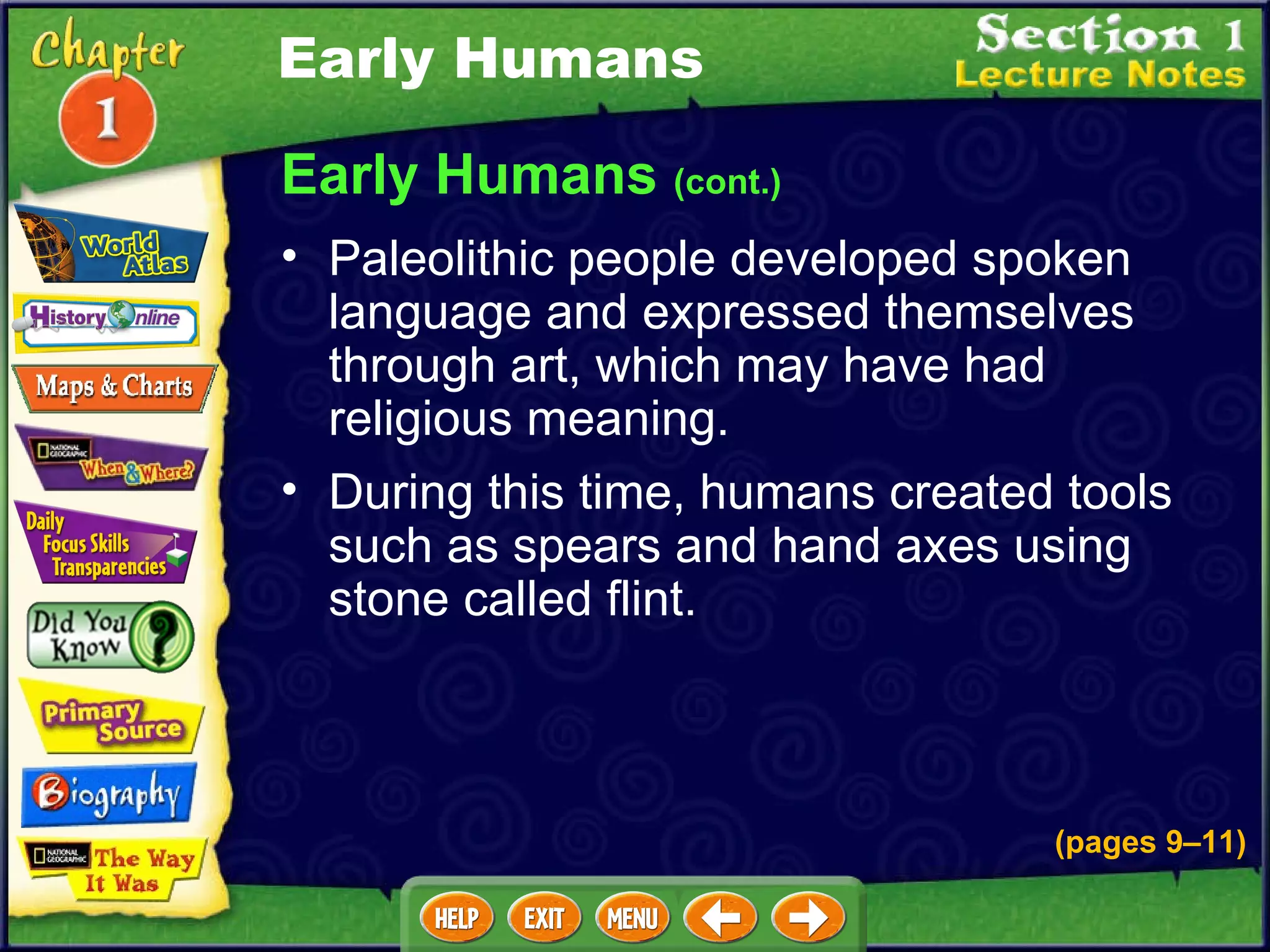 Early Humans  (cont.) Paleolithic people developed spoken language and expressed themselves through art, which may have had religious meaning.  During this time, humans created tools such as spears and hand axes using stone called flint.  Early Humans (pages 9 – 11) 