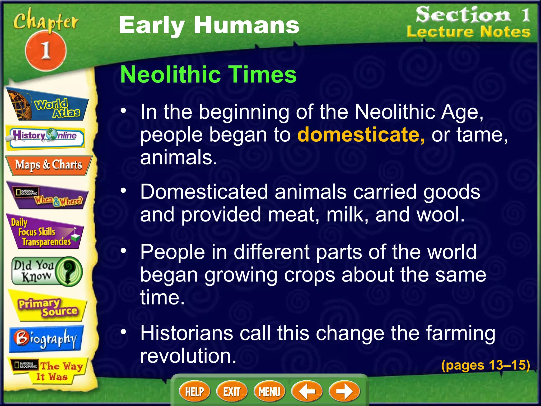 Neolithic Times In the beginning of the Neolithic Age, people began to  domesticate,  or tame, animals .  (pages 13 – 15) Domesticated animals carried goods and provided meat, milk, and wool.   People in different parts of the world began growing crops about the same time.   Historians call this change the farming revolution.   Early Humans 