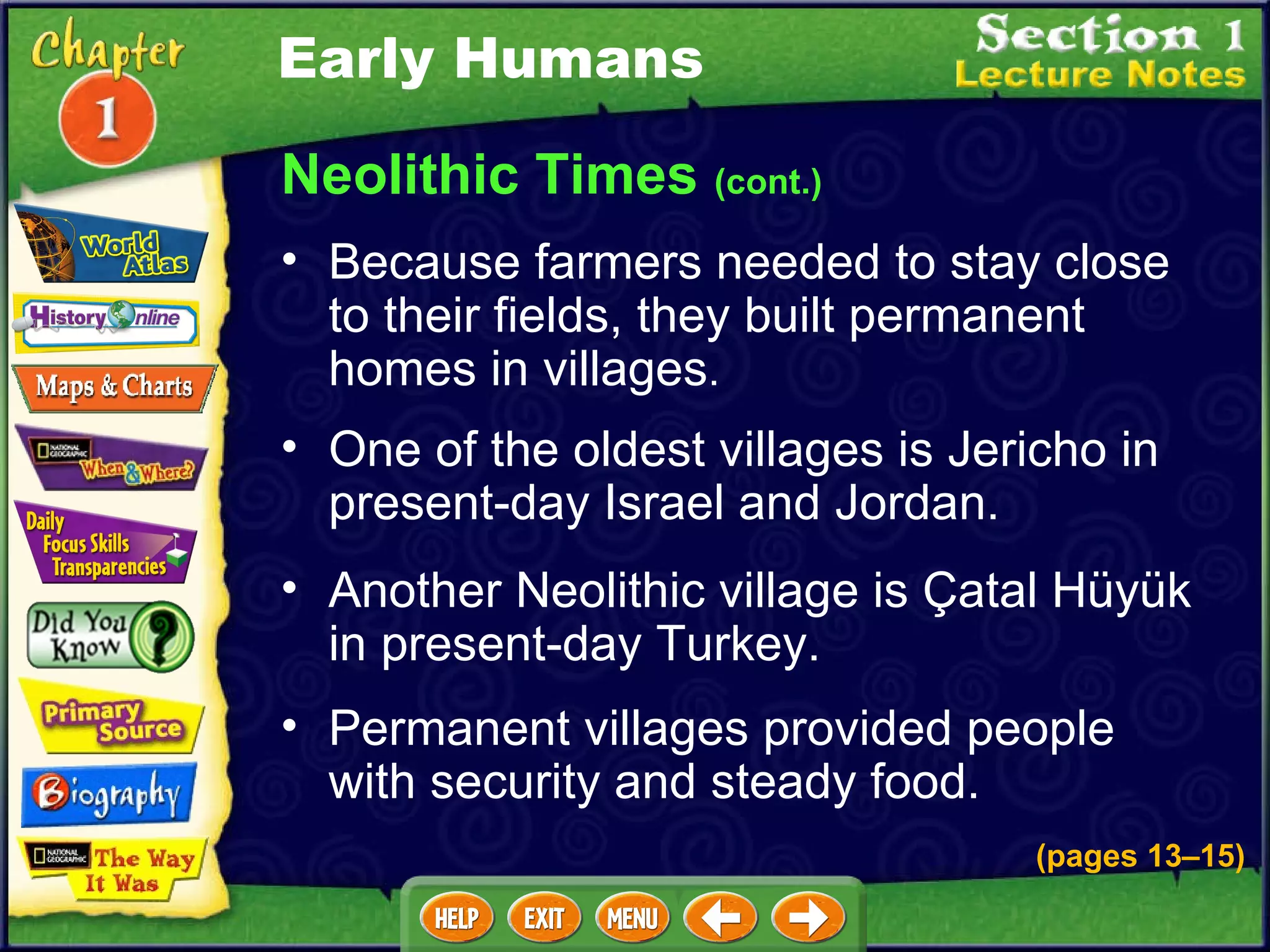 Neolithic Times  (cont.) Because farmers needed to stay close to their fields, they built permanent homes in villages .  One of the oldest villages is Jericho in present-day Israel and Jordan.   Another Neolithic village is Çatal Hüyük in present-day Turkey.   Permanent villages provided people with security and steady food.   Early Humans (pages 13 – 15) 