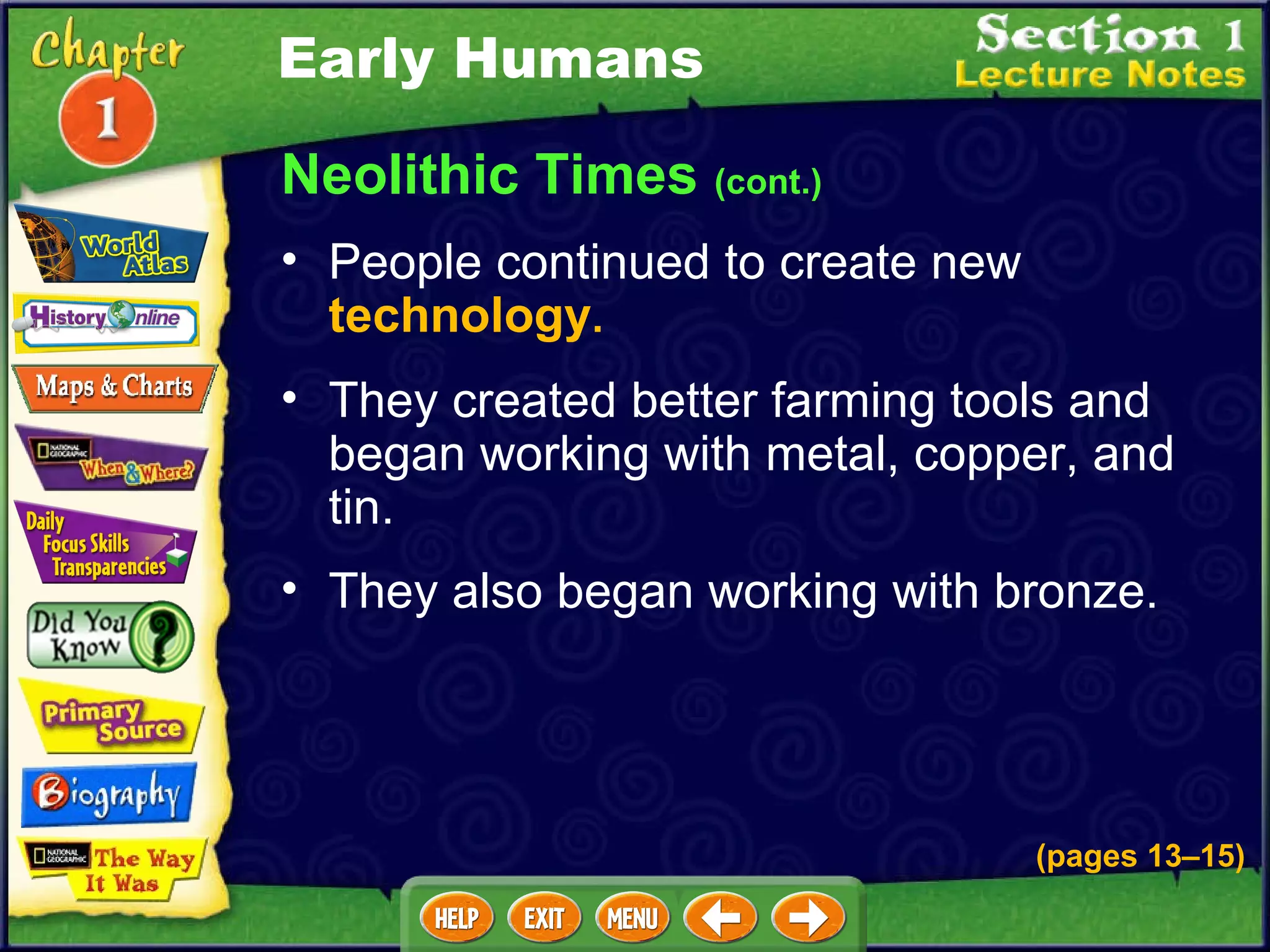 Neolithic Times  (cont.) People continued to create new  technology .   They created better farming tools and began working with metal, copper, and tin.   They also began working with bronze.   Early Humans (pages 13 – 15) 