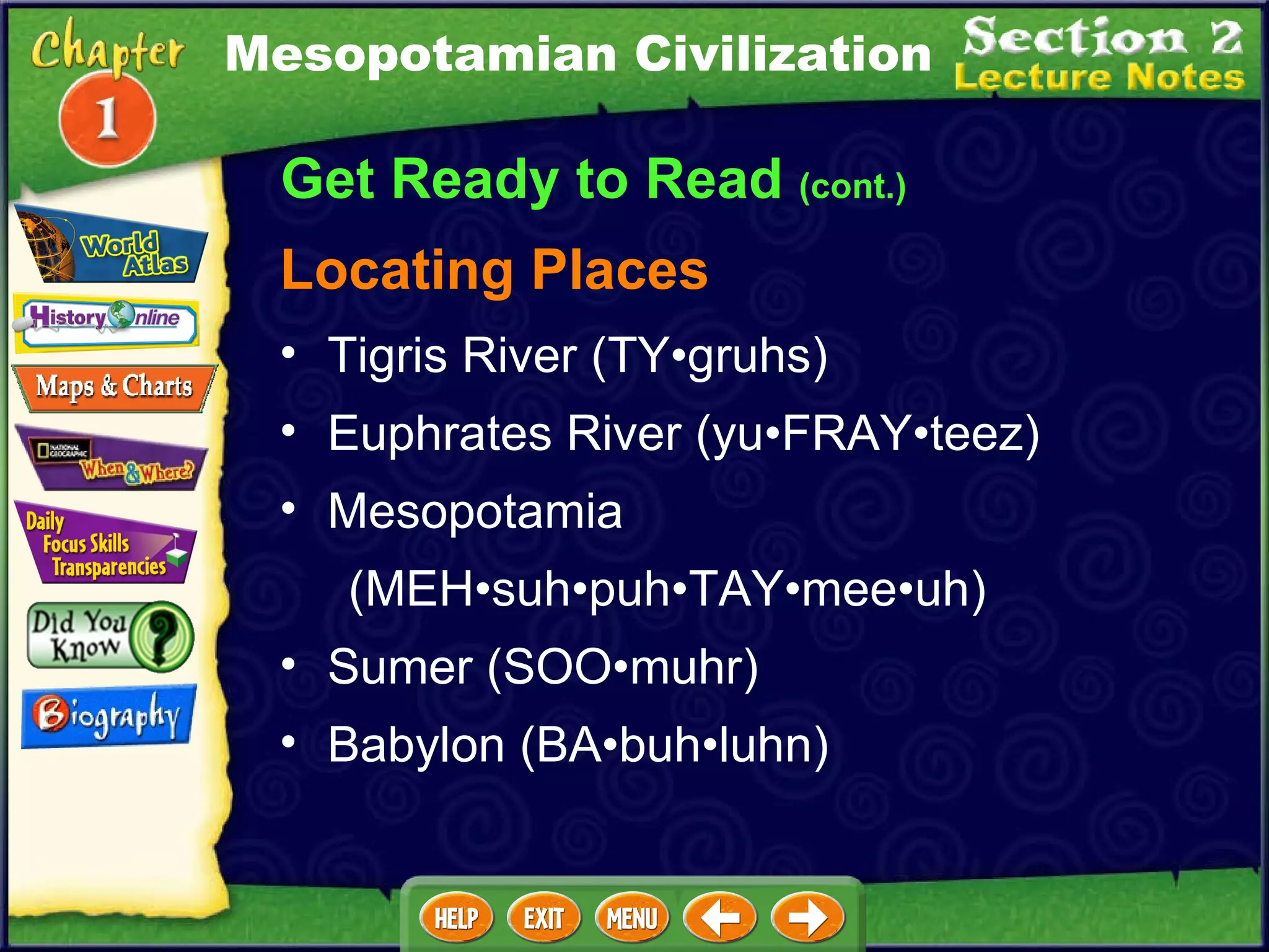 Get Ready to Read  (cont.) Locating Places Tigris River (TY•gruhs)  Euphrates River (yu•FRAY•teez)  Mesopotamia  (MEH•suh•puh•TAY•mee•uh)  Sumer (SOO•muhr)  Babylon (BA•buh•luhn) Mesopotamian Civilization 