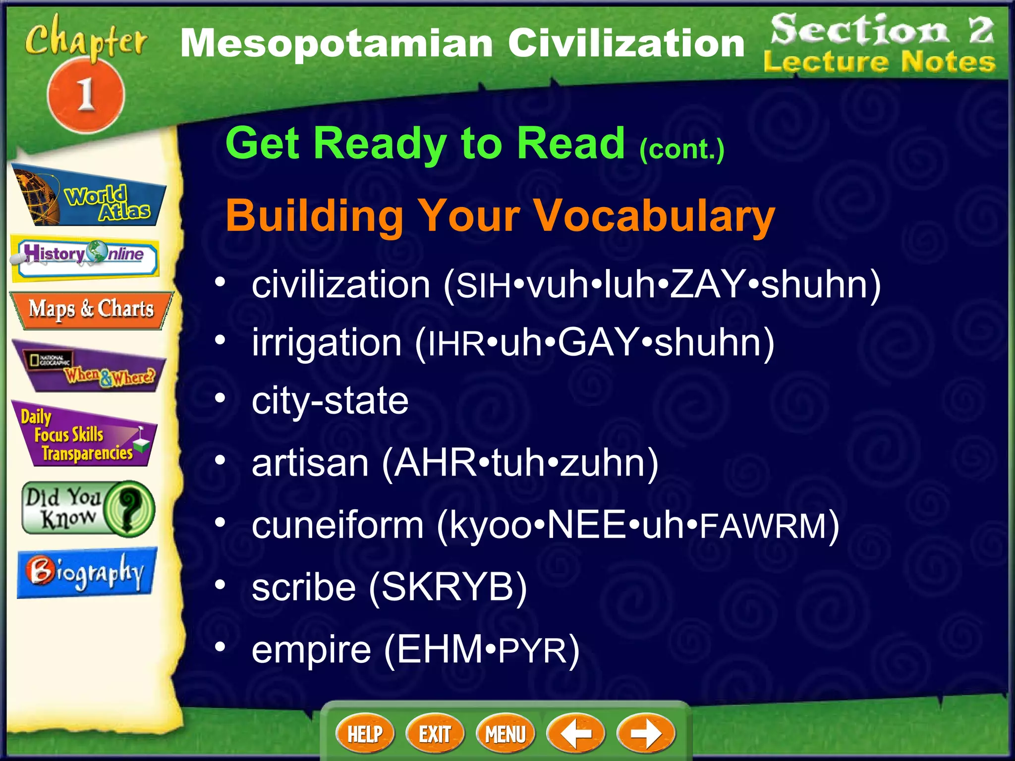 Get Ready to Read  (cont.) Building Your Vocabulary civilization ( SIH •vuh•luh•ZAY•shuhn)  irrigation ( IHR •uh•GAY•shuhn)   city-state   artisan (AHR•tuh•zuhn)  cuneiform (kyoo•NEE•uh• FAWRM )  scribe (SKRYB)  empire (EHM• PYR ) Mesopotamian Civilization 