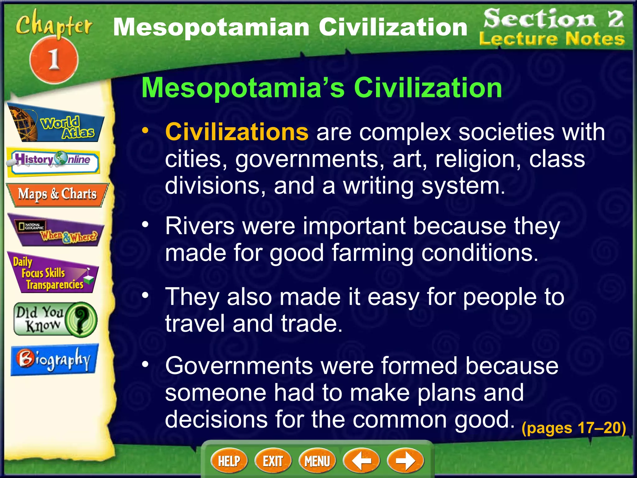 Mesopotamia’s Civilization Rivers were important because they made for good farming conditions .  They also made it easy for people to travel and trade .  Civilizations  are complex societies with cities, governments, art, religion, class divisions, and a writing system .  (pages 17 – 20) Governments were formed because someone had to make plans and decisions for the common good .  Mesopotamian Civilization 