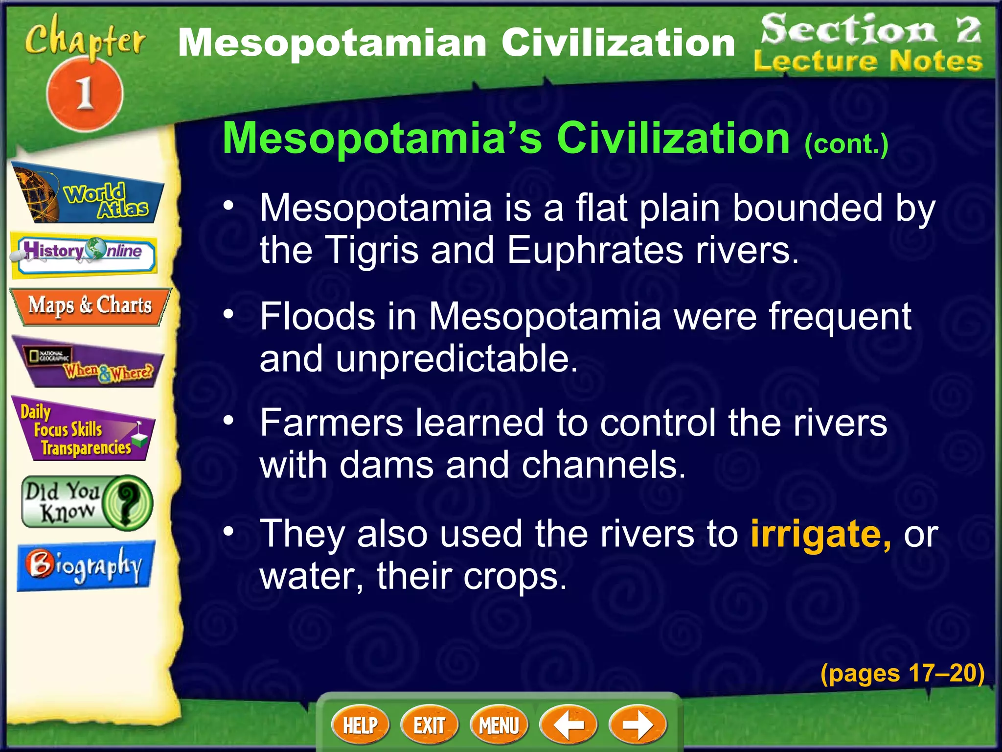 Floods in Mesopotamia were frequent and unpredictable .  Farmers learned to control the rivers with dams and channels .  Mesopotamia is a flat plain bounded by the Tigris and Euphrates rivers .  Mesopotamia’s Civilization  (cont.) They also used the rivers to  irrigate,  or water, their crops .  Mesopotamian Civilization (pages 17 – 20) 