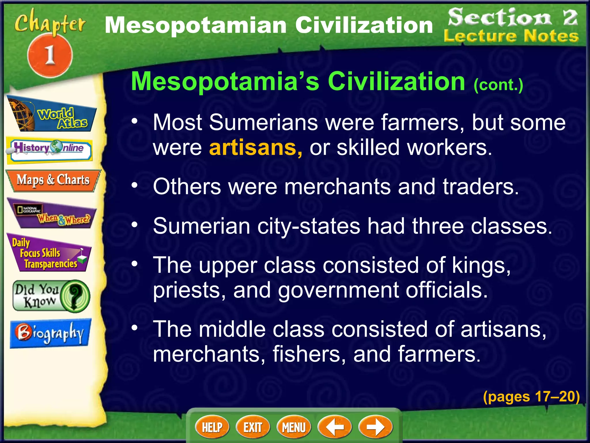Most Sumerians were farmers, but some were  artisans,  or skilled workers .  Mesopotamia’s Civilization  (cont.) Others were merchants and traders .  Mesopotamian Civilization Sumerian city-states had three classes .  The upper class consisted of kings, priests, and government officials.   The middle class consisted of artisans, merchants, fishers, and farmers .  (pages 17 – 20) 