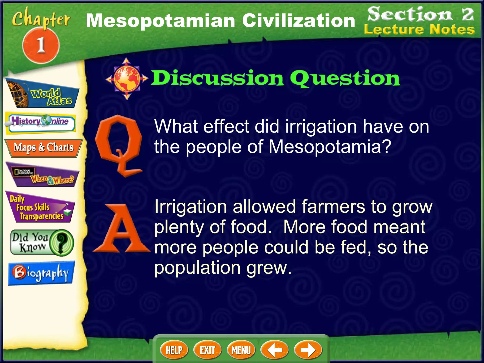 What effect did irrigation have on the people of Mesopotamia? Irrigation allowed farmers to grow plenty of food.  More food meant more people could be fed, so the population grew. Mesopotamian Civilization 