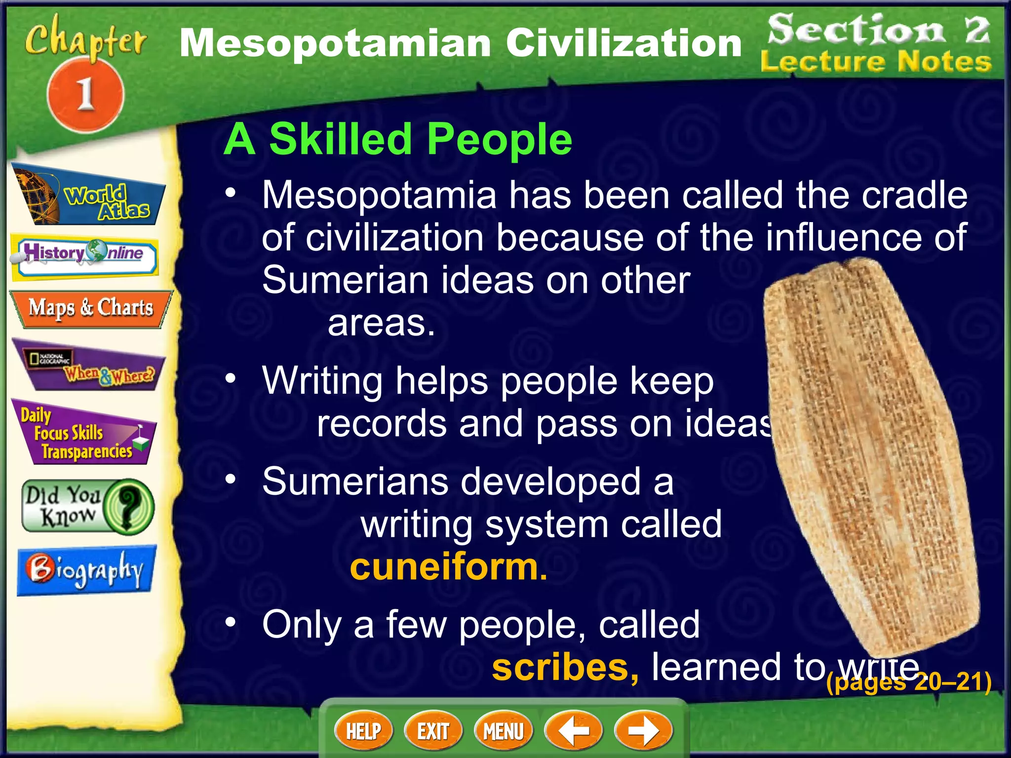 A Skilled People Writing helps people keep  records and pass on ideas .  Mesopotamia has been called the cradle of civilization because of the influence of Sumerian ideas on other  areas.   (pages 20 – 21) Sumerians developed a  writing system called  cuneiform .   Only a few people, called  scribes,  learned to write.   Mesopotamian Civilization 