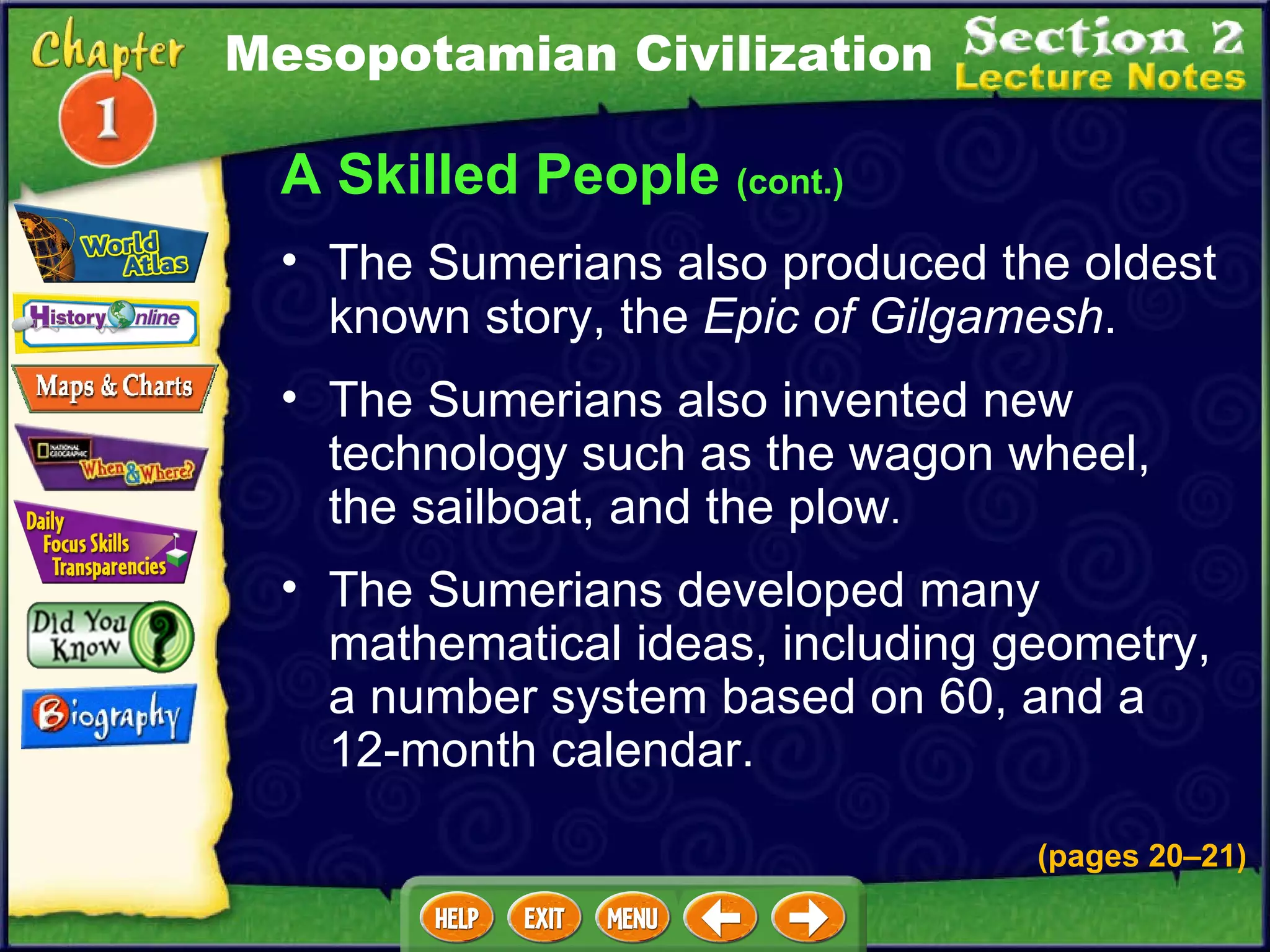 A Skilled People  (cont.) The Sumerians also invented new technology such as the wagon wheel, the sailboat, and the plow .  The Sumerians also produced the oldest known story, the  Epic of   Gilgamesh .   The Sumerians developed many mathematical ideas, including geometry, a number system based on 60, and a 12-month calendar.  Mesopotamian Civilization (pages 20 – 21) 